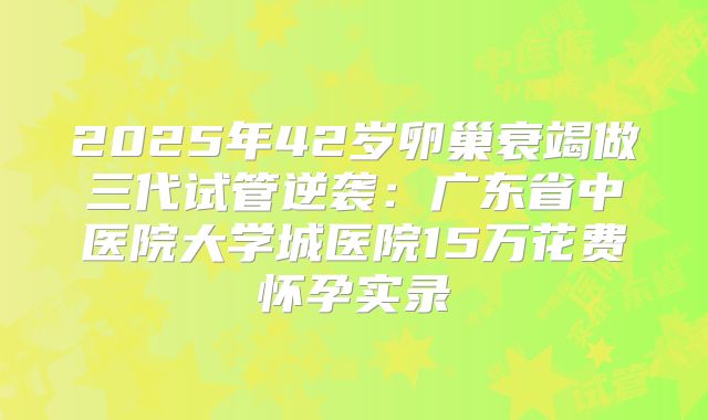 2025年42岁卵巢衰竭做三代试管逆袭：广东省中医院大学城医院15万花费怀孕实录