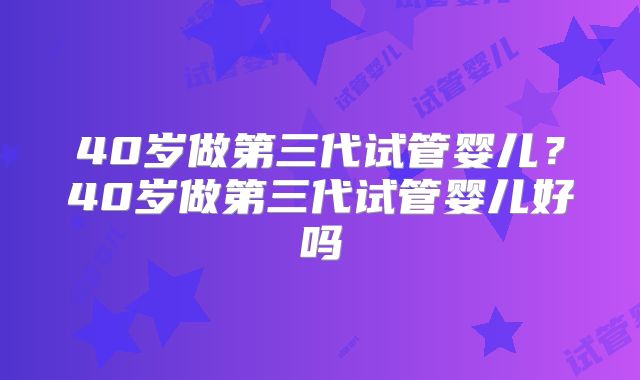 40岁做第三代试管婴儿?40岁做第三代试管婴儿好吗