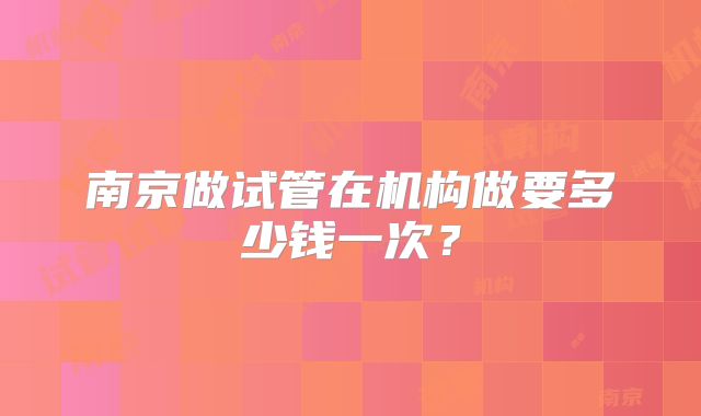 南京做试管在机构做要多少钱一次？