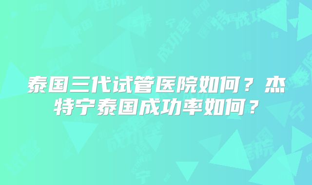 泰国三代试管医院如何？杰特宁泰国成功率如何？