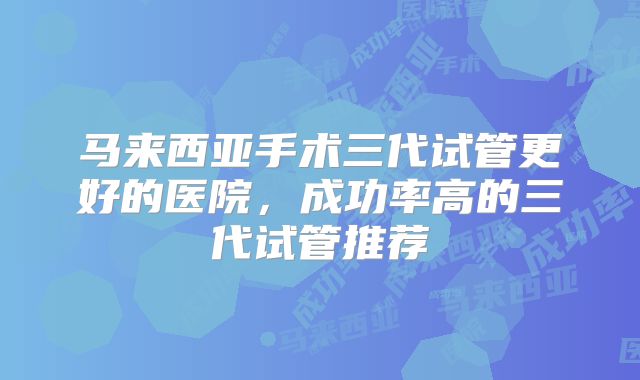 马来西亚手术三代试管更好的医院，成功率高的三代试管推荐