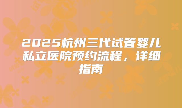 2025杭州三代试管婴儿私立医院预约流程,详细指南