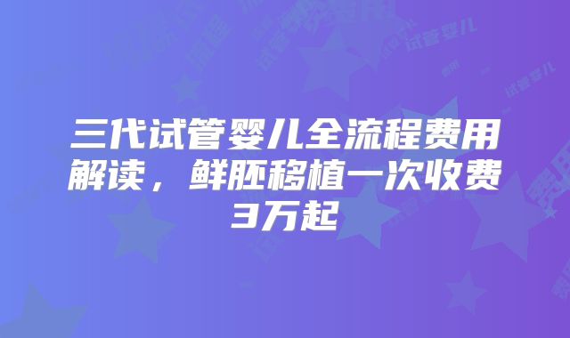 三代试管婴儿全流程费用解读,鲜胚移植一次收费3万起