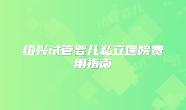 绍兴试管婴儿私立医院费用指南