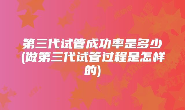 第三代试管成功率是多少(做第三代试管过程是怎样的)