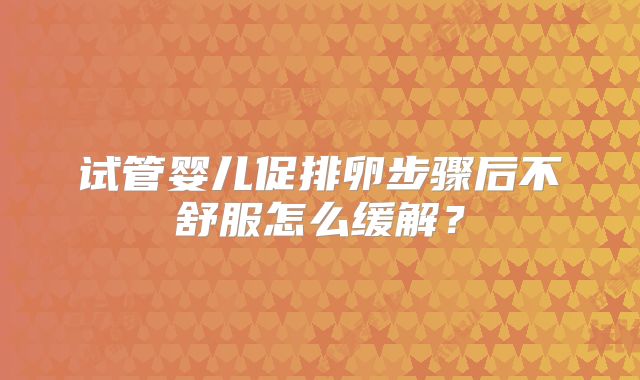 试管婴儿促排卵步骤后不舒服怎么缓解？