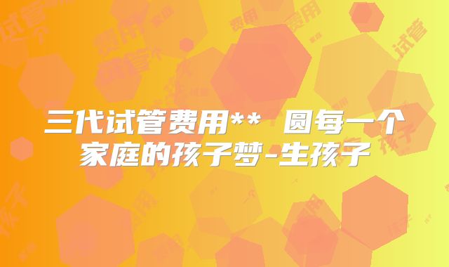 三代试管费用** 圆每一个家庭的孩子梦-生孩子