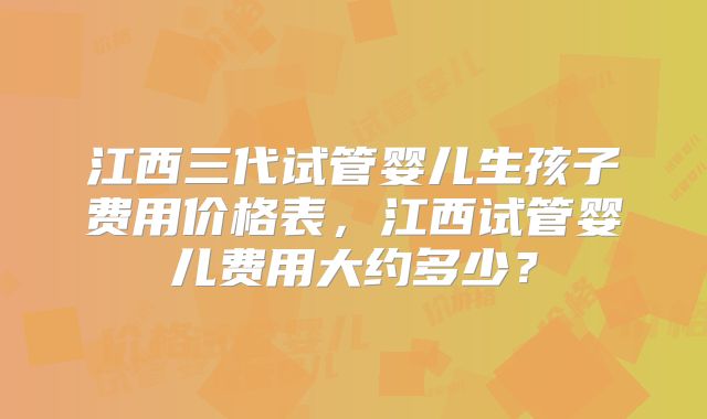 江西三代试管婴儿生孩子费用价格表，江西试管婴儿费用大约多少？