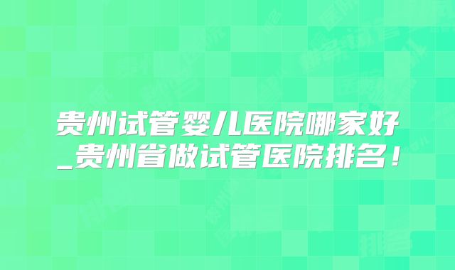 贵州试管婴儿医院哪家好_贵州省做试管医院排名!