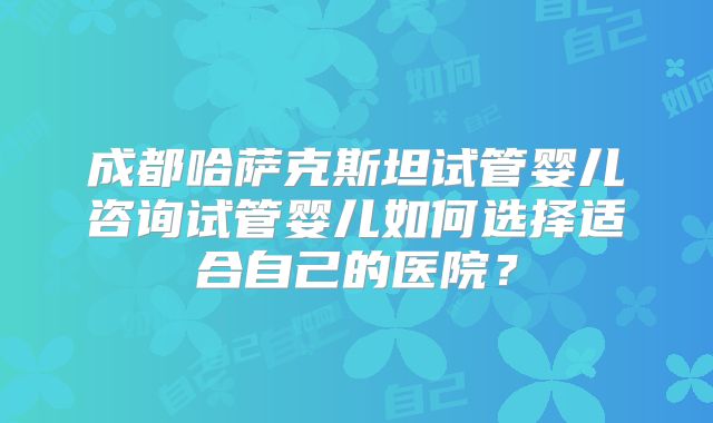 成都哈萨克斯坦试管婴儿咨询试管婴儿如何选择适合自己的医院？