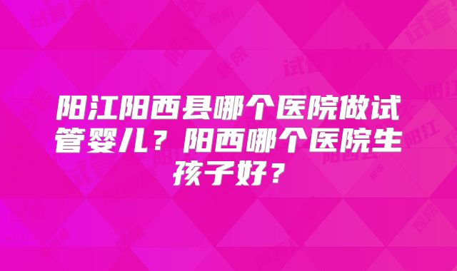 阳江阳西县哪个医院做试管婴儿？阳西哪个医院生孩子好？