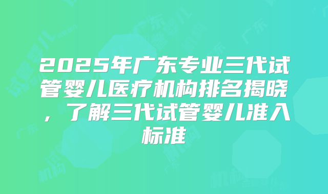 2025年广东专业三代试管婴儿医疗机构排名揭晓，了解三代试管婴儿准入标准