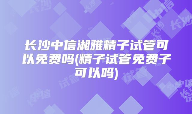 长沙中信湘雅精子试管可以免费吗(精子试管免费子可以吗)