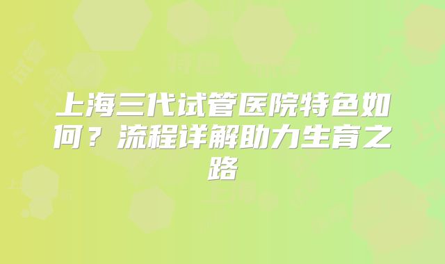 上海三代试管医院特色如何？流程详解助力生育之路