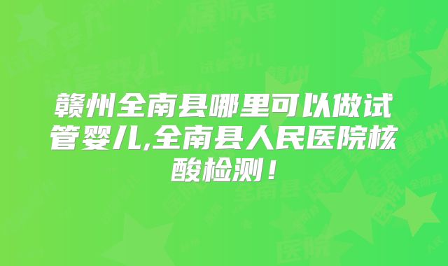 赣州全南县哪里可以做试管婴儿,全南县人民医院核酸检测!