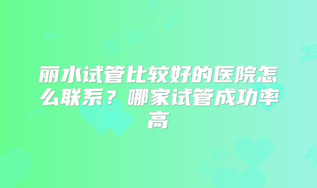 丽水试管比较好的医院怎么联系？哪家试管成功率高