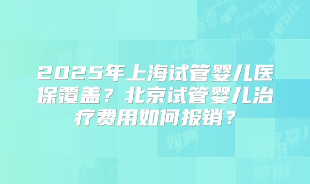 2025年上海试管婴儿医保覆盖？北京试管婴儿治疗费用如何报销？
