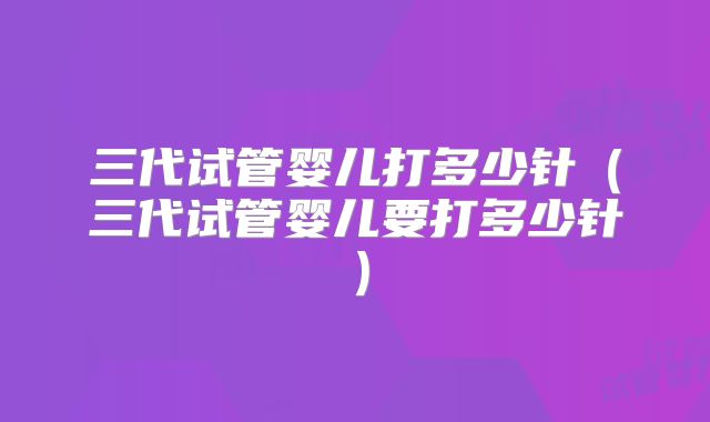 三代试管婴儿打多少针（三代试管婴儿要打多少针）
