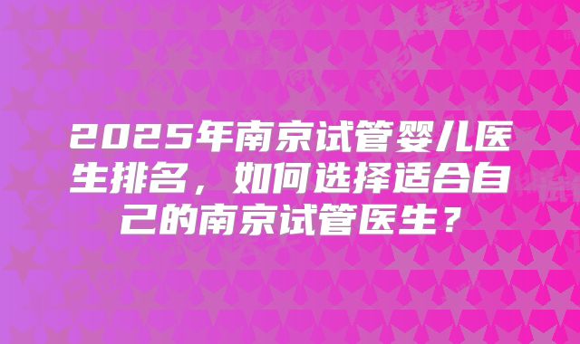 2025年南京试管婴儿医生排名，如何选择适合自己的南京试管医生？