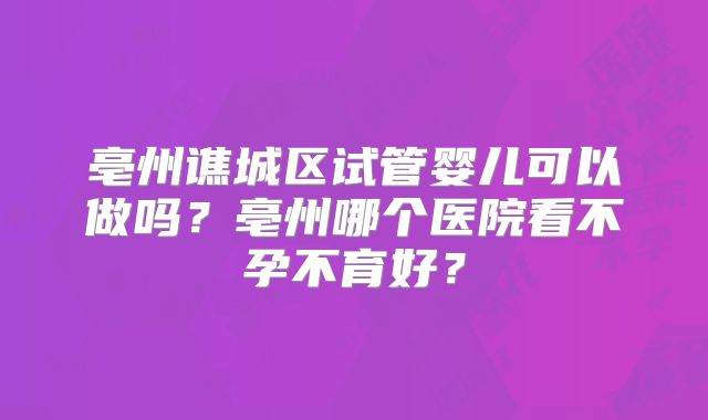 亳州谯城区试管婴儿可以做吗？亳州哪个医院看不孕不育好？