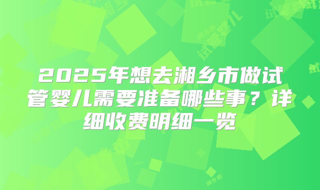2025年想去湘乡市做试管婴儿需要准备哪些事？详细收费明细一览