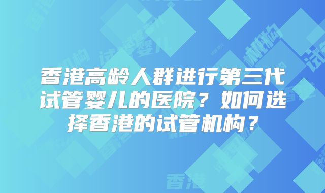 香港高龄人群进行第三代试管婴儿的医院？如何选择香港的试管机构？