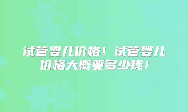 试管婴儿价格！试管婴儿价格大概要多少钱！