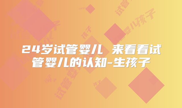 24岁试管婴儿 来看看试管婴儿的认知-生孩子