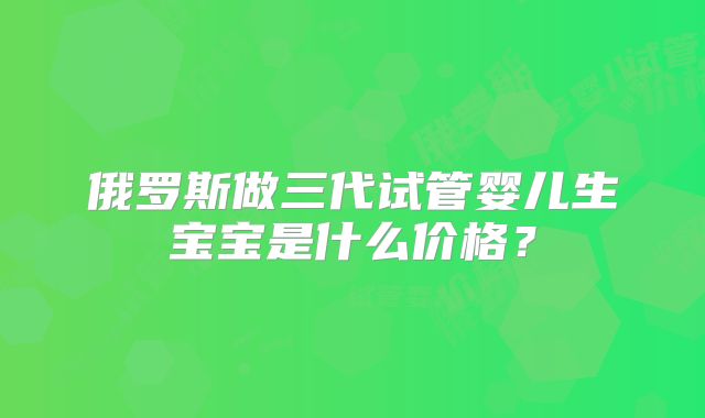 俄罗斯做三代试管婴儿生宝宝是什么价格？