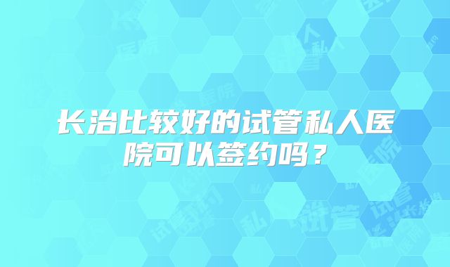 长治比较好的试管私人医院可以签约吗?