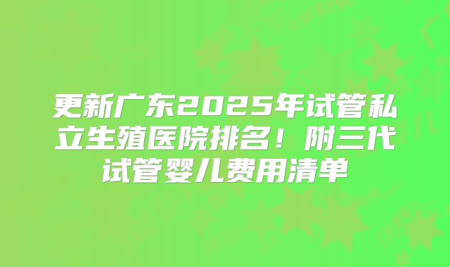 更新广东2025年试管私立生殖医院排名！附三代试管婴儿费用清单