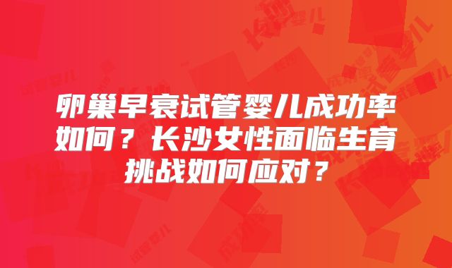 卵巢早衰试管婴儿成功率如何？长沙女性面临生育挑战如何应对？