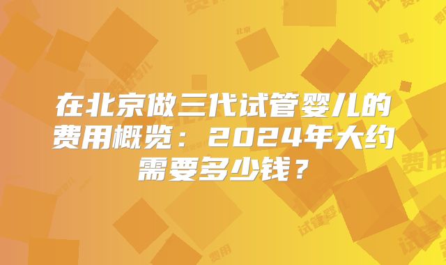 在北京做三代试管婴儿的费用概览：2024年大约需要多少钱？