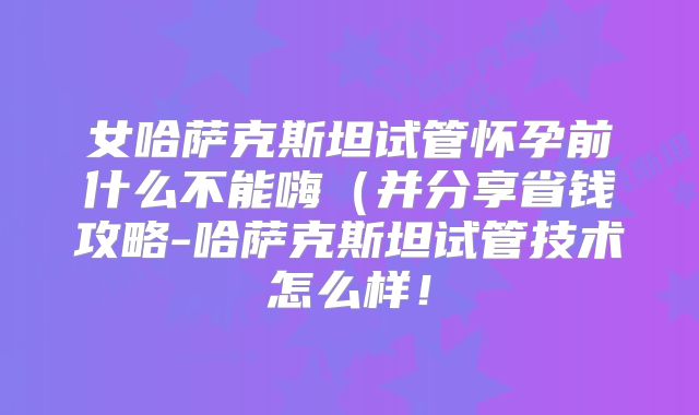 女哈萨克斯坦试管怀孕前什么不能嗨（并分享省钱攻略-哈萨克斯坦试管技术怎么样！