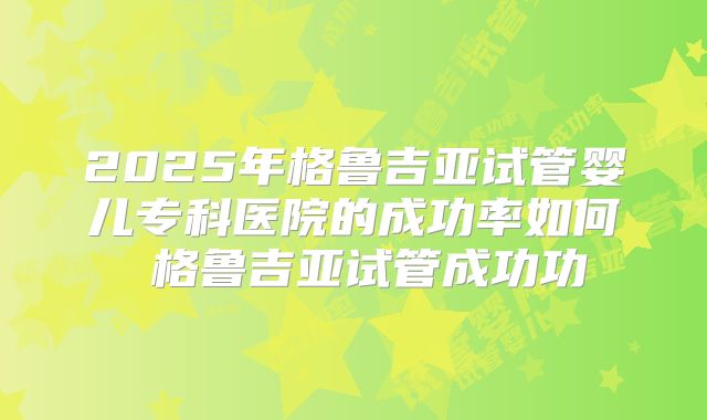 2025年格鲁吉亚试管婴儿专科医院的成功率如何 格鲁吉亚试管成功功