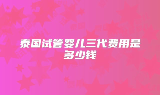泰国试管婴儿三代费用是多少钱