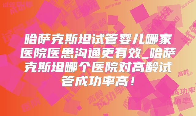 哈萨克斯坦试管婴儿哪家医院医患沟通更有效_哈萨克斯坦哪个医院对高龄试管成功率高！