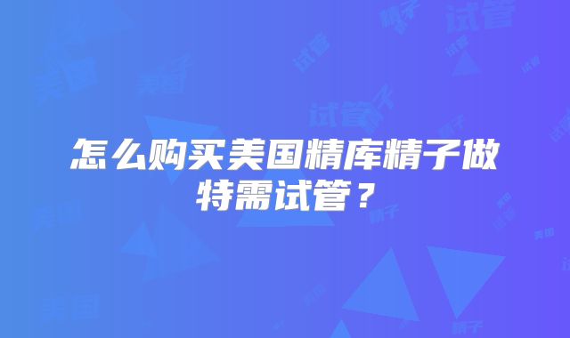 怎么购买美国精库精子做特需试管？