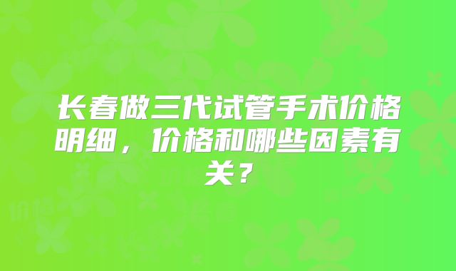 长春做三代试管手术价格明细，价格和哪些因素有关？