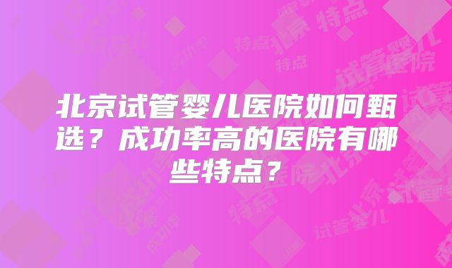 北京试管婴儿医院如何甄选？成功率高的医院有哪些特点？