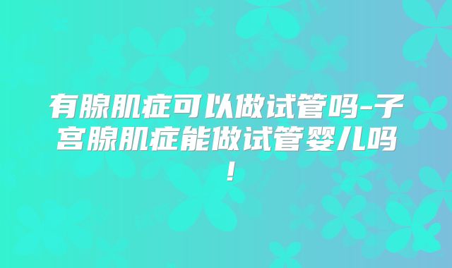 有腺肌症可以做试管吗-子宫腺肌症能做试管婴儿吗！