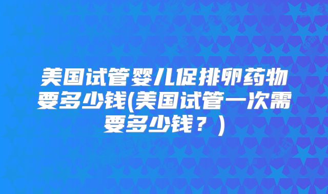 美国试管婴儿促排卵药物要多少钱(美国试管一次需要多少钱？)
