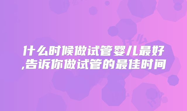 什么时候做试管婴儿最好,告诉你做试管的最佳时间