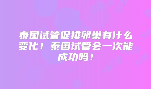 泰国试管促排卵巢有什么变化！泰国试管会一次能成功吗！