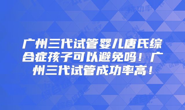 广州三代试管婴儿唐氏综合症孩子可以避免吗！广州三代试管成功率高！
