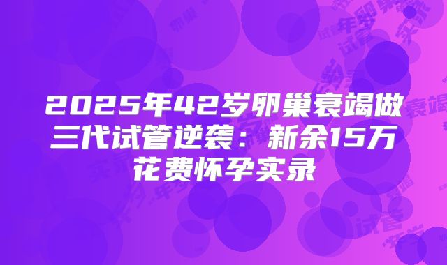 2025年42岁卵巢衰竭做三代试管逆袭：新余15万花费怀孕实录