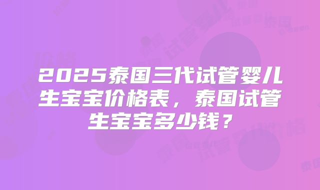 2025泰国三代试管婴儿生宝宝价格表，泰国试管生宝宝多少钱？