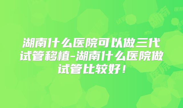 湖南什么医院可以做三代试管移植-湖南什么医院做试管比较好！