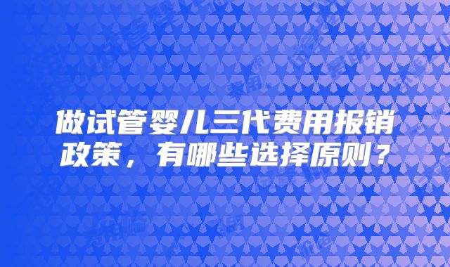 做试管婴儿三代费用报销政策，有哪些选择原则？