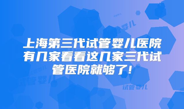 上海第三代试管婴儿医院有几家看看这几家三代试管医院就够了!